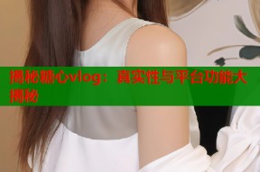 揭秘糖心vlog：真实性与平台功能大揭秘