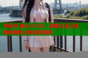 伊丽莎.糖心VLOG：甜蜜生活记录，随时随地分享美好瞬间