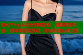 糖心Vlog小龙女甜蜜放送，解锁私密影像，尽享零距离互动，即刻体验心动之旅