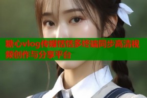 糖心vlog传媒恬恬多终端同步高清视频创作与分享平台