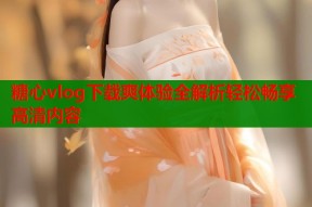 糖心vlog下载爽体验全解析轻松畅享高清内容