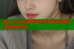 糖心vlog在线观看安安老师高清视频流畅播放体验