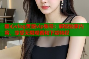糖心vlog黄版vip账号：解锁独家内容，享受无限观看和下载特权