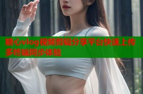 糖心vlog视频剪辑分享平台快速上传多终端同步体验