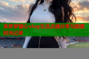 吴梦梦糖心vlog生活点滴分享与甜蜜时光记录