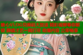 糖心VLOG兑换码大放送 精彩视频等你解锁 颜值才艺一网打尽 劲爆内容 立即畅享