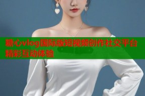 糖心vlog国际版短视频创作社交平台精彩互动体验