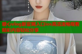 糖心vlog新官网入口ios高清流畅观看精彩内容轻松分享