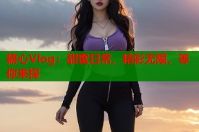 糖心Vlog：甜蜜日常，精彩无限，等你来探