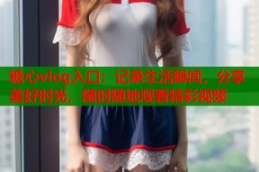 糖心vlog入口：记录生活瞬间，分享美好时光，随时随地观看精彩视频