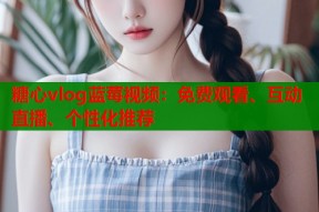糖心vlog蓝莓视频：免费观看、互动直播、个性化推荐