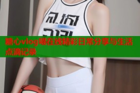 糖心vlog喵在线精彩日常分享与生活点滴记录