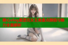 糖心vlog最漂亮女主角盘点颜值与魅力全面解析