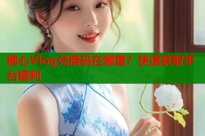 糖心Vlog兑换码在哪里？快速获取平台福利