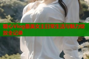 糖心Vlog最美女主日常生活与魅力绽放全记录