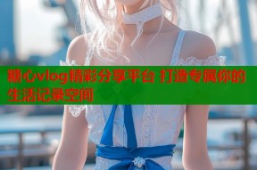 糖心vlog精彩分享平台 打造专属你的生活记录空间