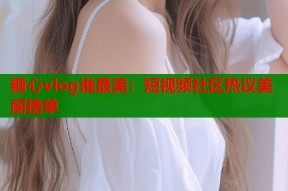 糖心vlog谁最美：短视频社区热议美丽榜单