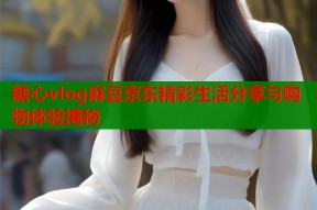糖心vlog麻豆京东精彩生活分享与购物体验揭秘
