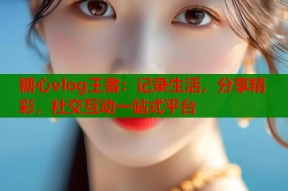 糖心vlog王者：记录生活，分享精彩，社交互动一站式平台