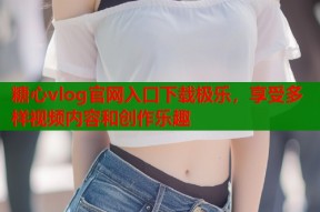 糖心vlog官网入口下载极乐，享受多样视频内容和创作乐趣