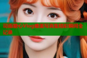 司雨糖心Vlog唯美写真集精彩瞬间全记录