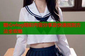 糖心vlog精彩内容分享及快速找到方法全攻略
