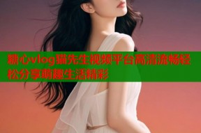 糖心vlog猫先生视频平台高清流畅轻松分享萌趣生活精彩