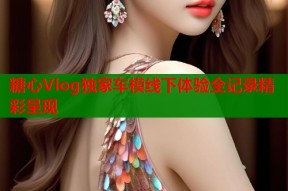 糖心Vlog独家车模线下体验全记录精彩呈现