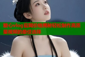 糖心vlog官网价格揭秘轻松制作高质量视频的最佳选择