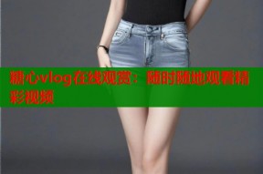 糖心vlog在线观赏：随时随地观看精彩视频