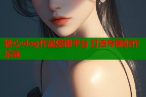 糖心vlog作品爆棚平台 打造专属创作乐园