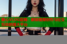 糖心VLOG官网：解锁视频创作与社交互动的强大平台