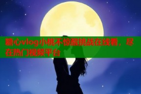 糖心vlog小桃不惊醒挑战在线看，尽在热门视频平台