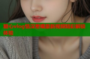 糖心vlog情深差喔最新视频精彩解锁体验