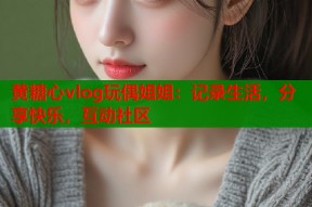 黄糖心vlog玩偶姐姐：记录生活，分享快乐，互动社区
