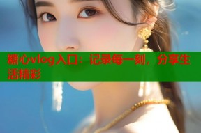 糖心vlog入口：记录每一刻，分享生活精彩