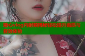 糖心vlog内射频揭秘轻松提升画质与音效体验