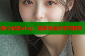 糖心优选vlog：品质生活分享与推荐