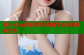 糖心vlog旧版回忆录温暖生活点滴精彩分享