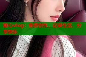 糖心vlog：免费创作，记录生活，分享快乐