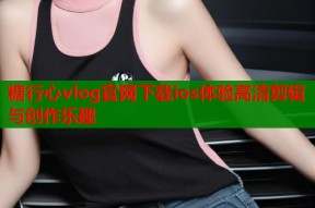 糖行心vlog官网下载ios体验高清剪辑与创作乐趣