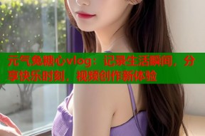 元气兔糖心vlog：记录生活瞬间，分享快乐时刻，视频创作新体验