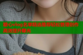 糖心vlog名单精选推荐轻松管理创作高效提升曝光