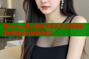 糖心vlog美女独家分享生活日常精彩瞬间轻松记录美好回忆