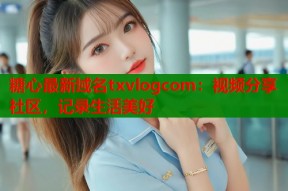 糖心最新域名txvlogcom：视频分享社区，记录生活美好