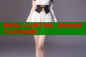 揭秘糖心vlog线下真假，探索短视频平台的真实面貌