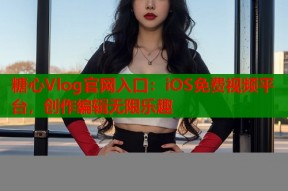 糖心Vlog官网入口：iOS免费视频平台，创作编辑无限乐趣