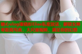 糖心vlog谭晓彤Elise私密放送，解锁女神零距离写真，大尺度视频，满足你的幻想