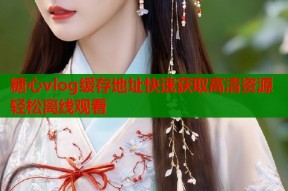 糖心vlog缓存地址快速获取高清资源轻松离线观看