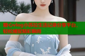 糖心vlog小苏拉生活记录分享平台，轻松捕捉精彩瞬间